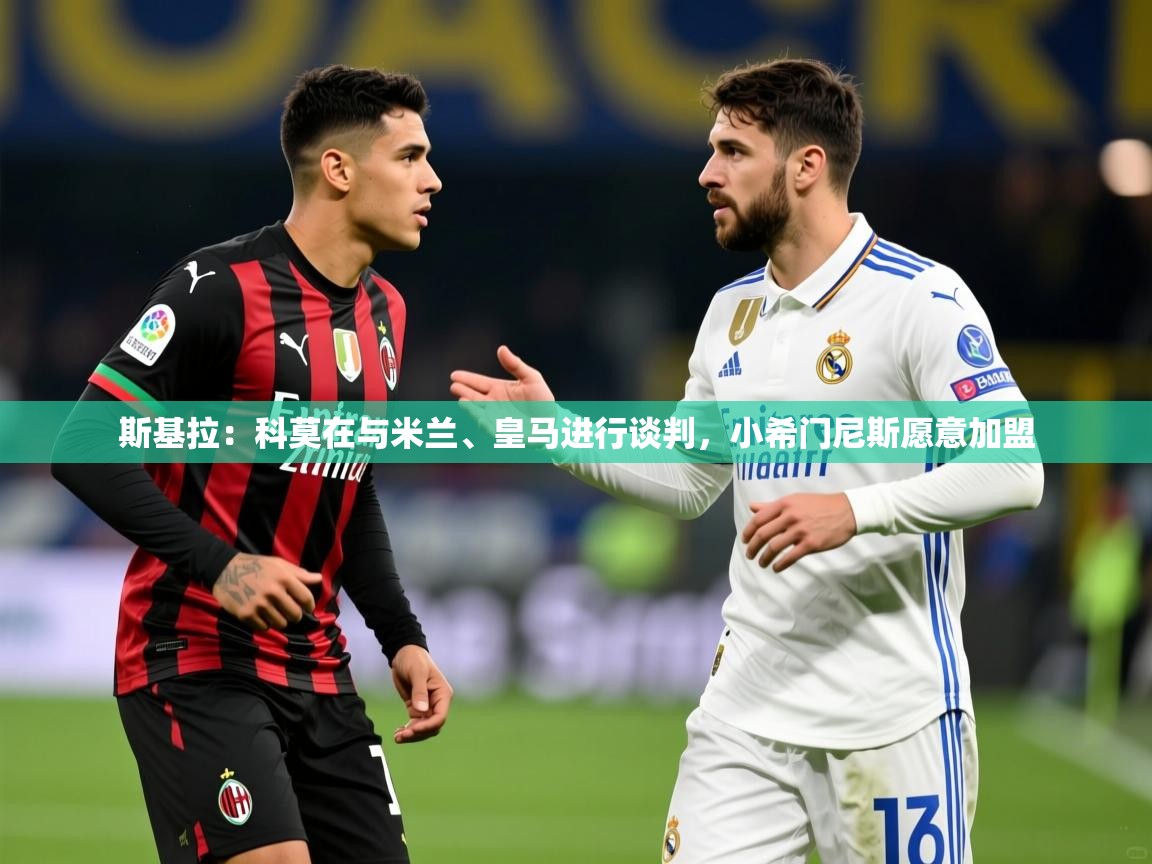 2025米兰体育在线斯基拉：科莫在与米兰、皇马进行谈判，小希门尼斯愿意加盟