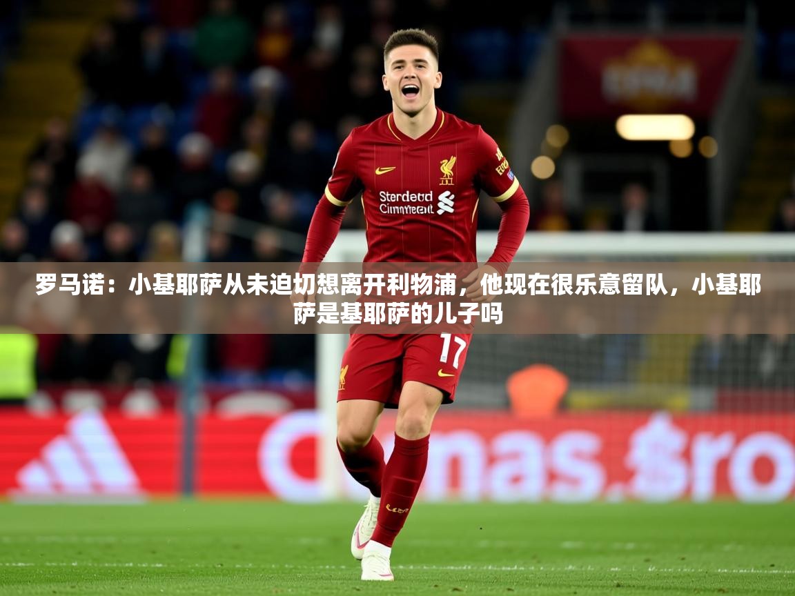 2025米兰体育平台怎么样罗马诺：小基耶萨从未迫切想离开利物浦，他现在很乐意留队，小基耶萨是基耶萨的儿子吗