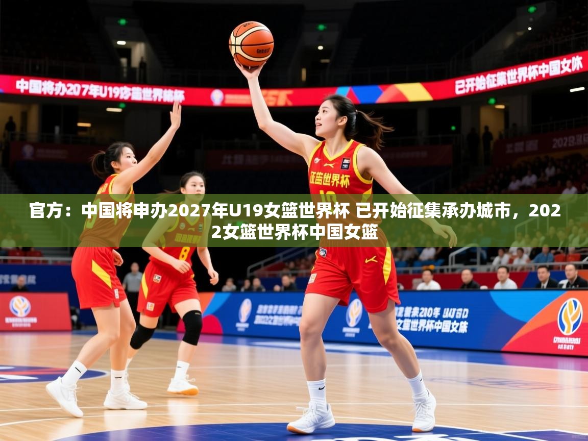 2025米兰体育网址官方：中国将申办2027年U19女篮世界杯 已开始征集承办城市，2022女篮世界杯中国女篮
